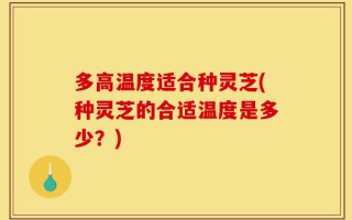 多高温度适合种灵芝(种灵芝的合适温度是多少？)