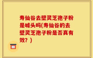 寿仙谷去壁灵芝孢子粉是噱头吗(寿仙谷的去壁灵芝孢子粉是否真有效？)