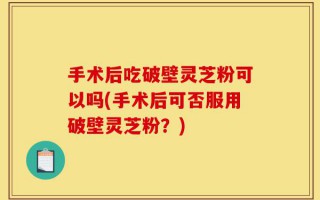 手术后吃破壁灵芝粉可以吗(手术后可否服用破壁灵芝粉？)