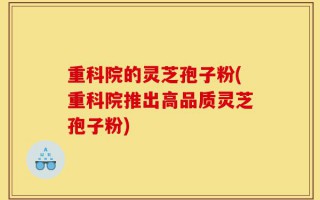 重科院的灵芝孢子粉(重科院推出高品质灵芝孢子粉)