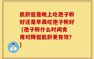 肌酐低是晚上吃孢子粉好还是早晨吃孢子粉好 (孢子粉什么时间食用对降低肌酐更有效？)