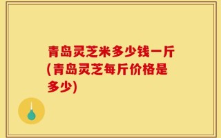 青岛灵芝米多少钱一斤(青岛灵芝每斤价格是多少)