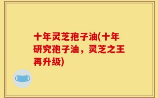 十年灵芝孢子油(十年研究孢子油，灵芝之王再升级)