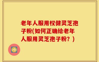 老年人服用权健灵芝孢子粉(如何正确给老年人服用灵芝孢子粉？)