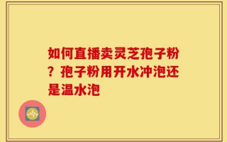 如何直播卖灵芝孢子粉？孢子粉用开水冲泡还是温水泡