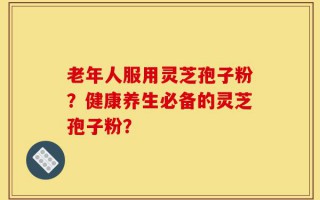 老年人服用灵芝孢子粉？健康养生必备的灵芝孢子粉？
