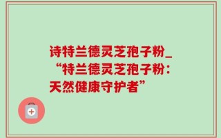 诗特兰德灵芝孢子粉_“特兰德灵芝孢子粉：天然健康守护者”