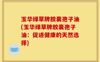 玉华绿草牌胶囊孢子油(玉华绿草牌胶囊孢子油：促进健康的天然选择)