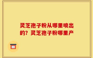 灵芝孢子粉从哪里喷出的？灵芝孢子粉哪里产