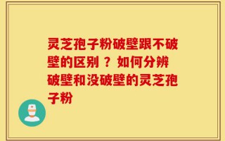 灵芝孢子粉破壁跟不破壁的区别 ？如何分辨破壁和没破壁的灵芝孢子粉