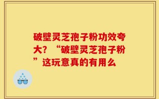破壁灵芝孢子粉功效夸大？“破壁灵芝孢子粉”这玩意真的有用么