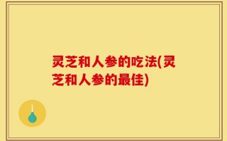 灵芝和人参的吃法(灵芝和人参的最佳)