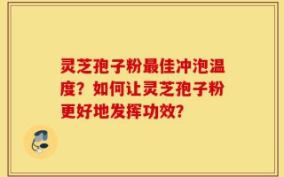 灵芝孢子粉最佳冲泡温度？如何让灵芝孢子粉更好地发挥功效？