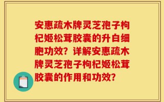 安惠疏木牌灵芝孢子枸杞姬松茸胶囊的升白细胞功效？详解安惠疏木牌灵芝孢子枸杞姬松茸胶囊的作用和功效？