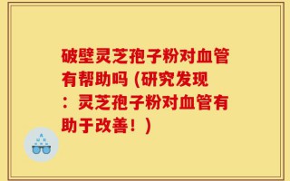 破壁灵芝孢子粉对血管有帮助吗 (研究发现：灵芝孢子粉对血管有助于改善！)