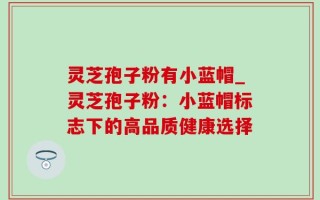 灵芝孢子粉有小蓝帽_灵芝孢子粉：小蓝帽标志下的高品质健康选择