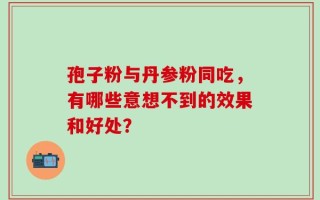孢子粉与丹参粉同吃，有哪些意想不到的效果和好处？