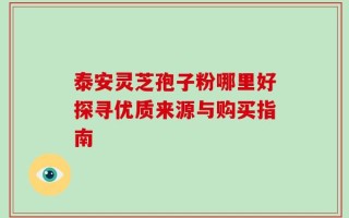 泰安灵芝孢子粉哪里好探寻优质来源与购买指南
