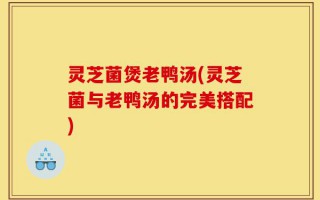 灵芝菌煲老鸭汤(灵芝菌与老鸭汤的完美搭配)