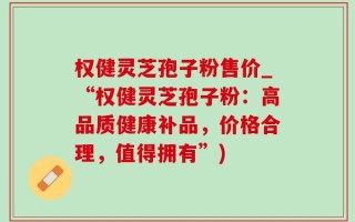 权健灵芝孢子粉售价_“权健灵芝孢子粉：高品质健康补品，价格合理，值得拥有”)