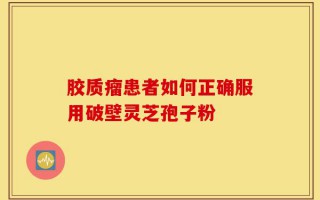 胶质瘤患者如何正确服用破壁灵芝孢子粉