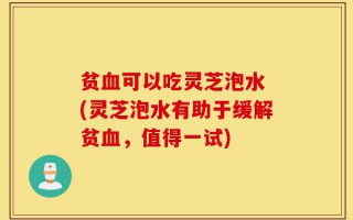 贫血可以吃灵芝泡水 (灵芝泡水有助于缓解贫血，值得一试)