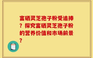 富硒灵芝孢子粉受追捧？探究富硒灵芝孢子粉的营养价值和市场前景？