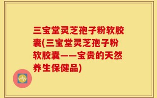 三宝堂灵芝孢子粉软胶囊(三宝堂灵芝孢子粉软胶囊——宝贵的天然养生保健品)