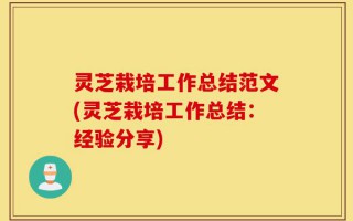 灵芝栽培工作总结范文(灵芝栽培工作总结：经验分享)