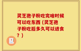 灵芝孢子粉吃完啥时候可以吃东西 (灵芝孢子粉吃后多久可以进食？)