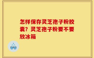 怎样保存灵芝孢子粉胶囊？灵芝孢子粉要不要放冰箱