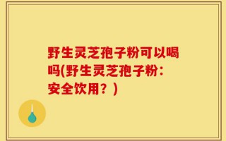 野生灵芝孢子粉可以喝吗(野生灵芝孢子粉：安全饮用？)