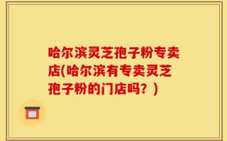 哈尔滨灵芝孢子粉专卖店(哈尔滨有专卖灵芝孢子粉的门店吗？)