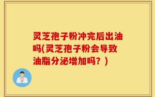 灵芝孢子粉冲完后出油吗(灵芝孢子粉会导致油脂分泌增加吗？)