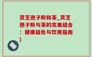 灵芝孢子粉和茶_灵芝孢子粉与茶的完美结合：健康益处与饮用指南)