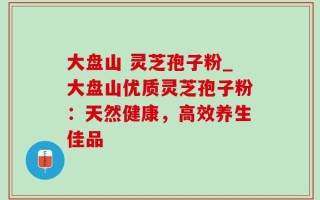 大盘山 灵芝孢子粉_大盘山优质灵芝孢子粉：天然健康，高效养生佳品