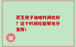 灵芝孢子油啥时间吃好？这个时间吃能够充分发挥！