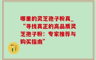 哪里的灵芝孢子粉真_“寻找真正的高品质灵芝孢子粉：专家推荐与购买指南”