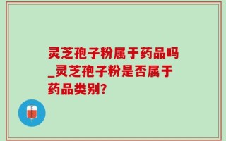 灵芝孢子粉属于药品吗_灵芝孢子粉是否属于药品类别？