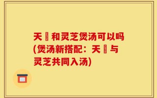 天蔴和灵芝煲汤可以吗(煲汤新搭配：天蔴与灵芝共同入汤)