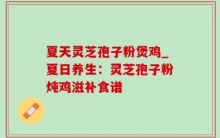 夏天灵芝孢子粉煲鸡_夏日养生：灵芝孢子粉炖鸡滋补食谱