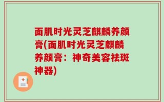 面肌时光灵芝麒麟养颜膏(面肌时光灵芝麒麟养颜膏：神奇美容祛斑神器)