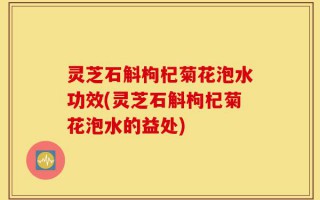 灵芝石斛枸杞菊花泡水功效(灵芝石斛枸杞菊花泡水的益处)