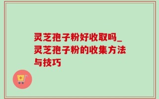 灵芝孢子粉好收取吗_灵芝孢子粉的收集方法与技巧