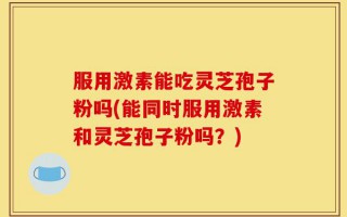 服用激素能吃灵芝孢子粉吗(能同时服用激素和灵芝孢子粉吗？)