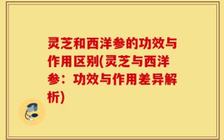 灵芝和西洋参的功效与作用区别(灵芝与西洋参：功效与作用差异解析)
