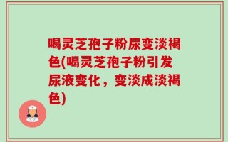 喝灵芝孢子粉尿变淡褐色(喝灵芝孢子粉引发尿液变化，变淡成淡褐色)