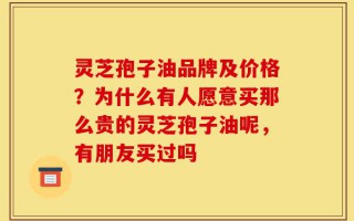 灵芝孢子油品牌及价格？为什么有人愿意买那么贵的灵芝孢子油呢，有朋友买过吗
