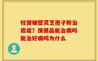 权健破壁灵芝孢子粉治癌症？保健品能治病吗能治好病吗为什么
