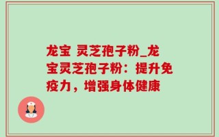 龙宝 灵芝孢子粉_龙宝灵芝孢子粉：提升免疫力，增强身体健康